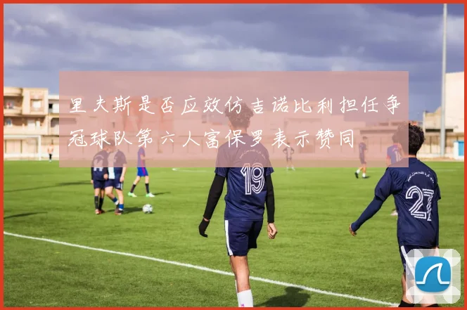 里夫斯是否应效仿吉诺比利担任争冠球队第六人富保罗表示赞同