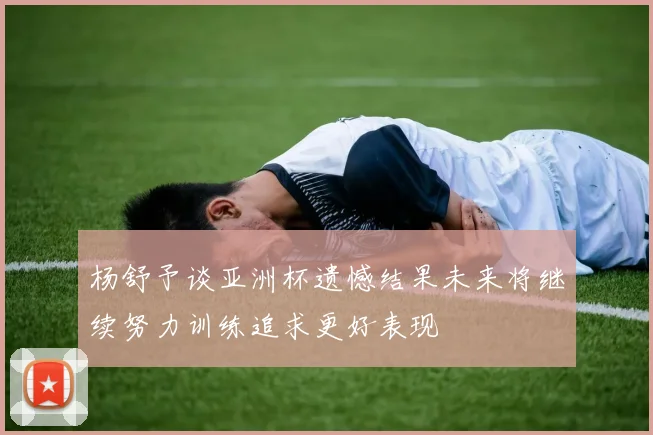 杨舒予谈亚洲杯遗憾结果未来将继续努力训练追求更好表现