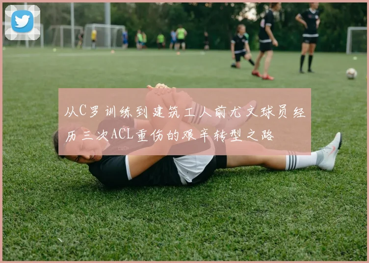 从C罗训练到建筑工人前尤文球员经历三次ACL重伤的艰辛转型之路