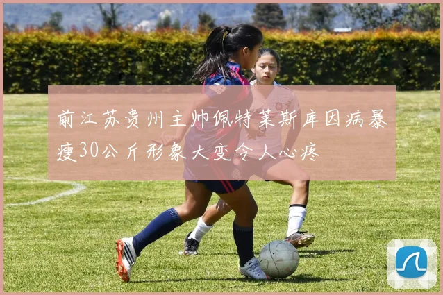 前江苏贵州主帅佩特莱斯库因病暴瘦30公斤形象大变令人心疼