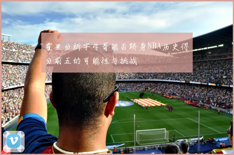 霍里分析字母哥能否跻身NBA历史得分前五的可能性与挑战