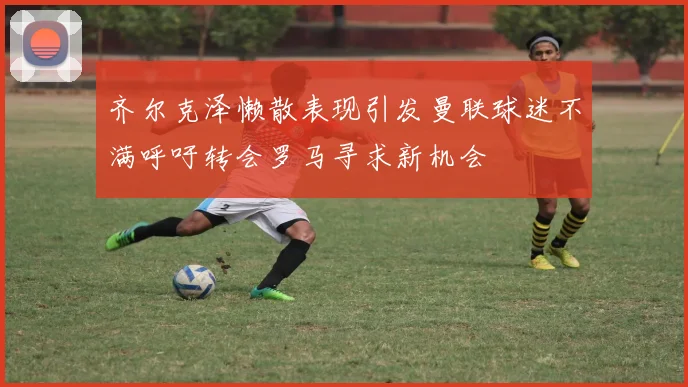 齐尔克泽懒散表现引发曼联球迷不满呼吁转会罗马寻求新机会