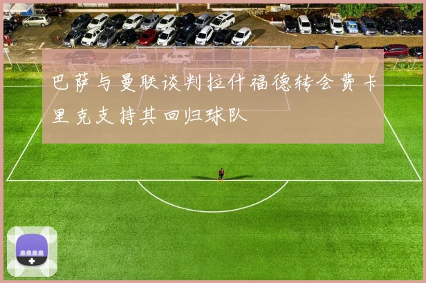 巴萨与曼联谈判拉什福德转会费卡里克支持其回归球队