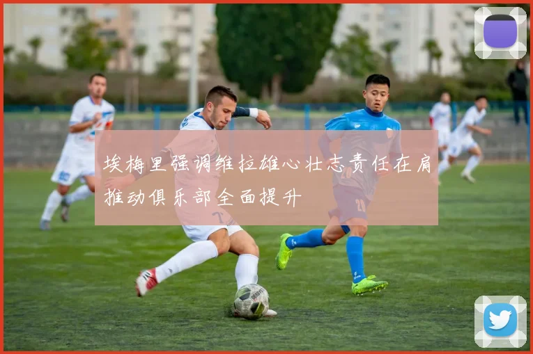 埃梅里强调维拉雄心壮志责任在肩推动俱乐部全面提升