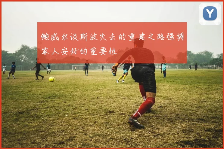 鲍威尔谈斯波失去的重建之路强调家人安好的重要性
