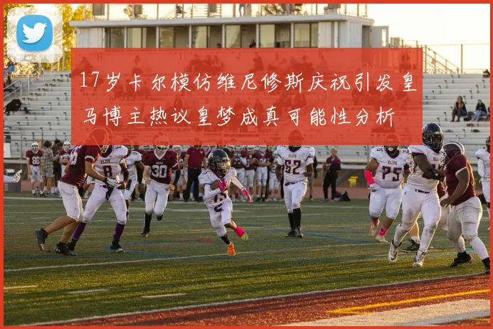 17岁卡尔模仿维尼修斯庆祝引发皇马博主热议皇梦成真可能性分析