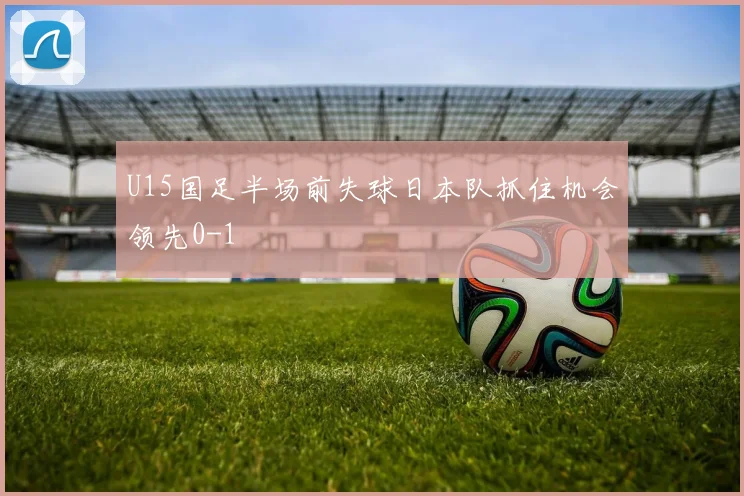 U15国足半场前失球日本队抓住机会领先0-1