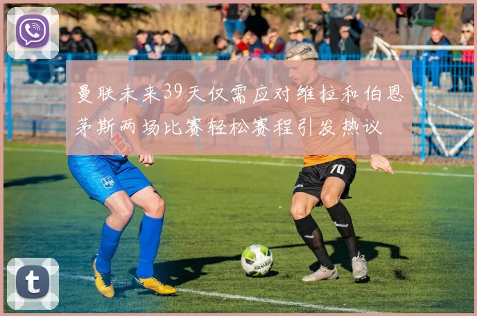 曼联未来39天仅需应对维拉和伯恩茅斯两场比赛轻松赛程引发热议