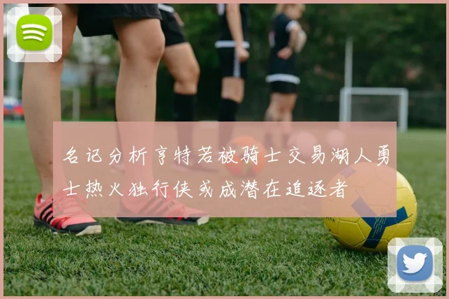 名记分析亨特若被骑士交易湖人勇士热火独行侠或成潜在追逐者