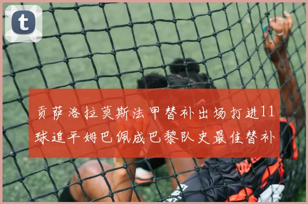 贡萨洛拉莫斯法甲替补出场打进11球追平姆巴佩成巴黎队史最佳替补射手