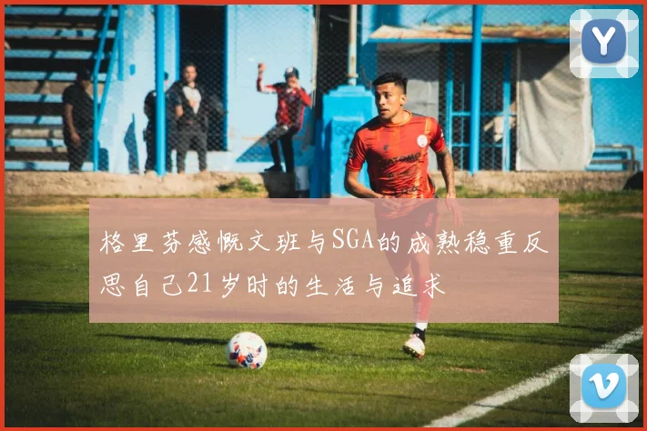 格里芬感慨文班与SGA的成熟稳重反思自己21岁时的生活与追求