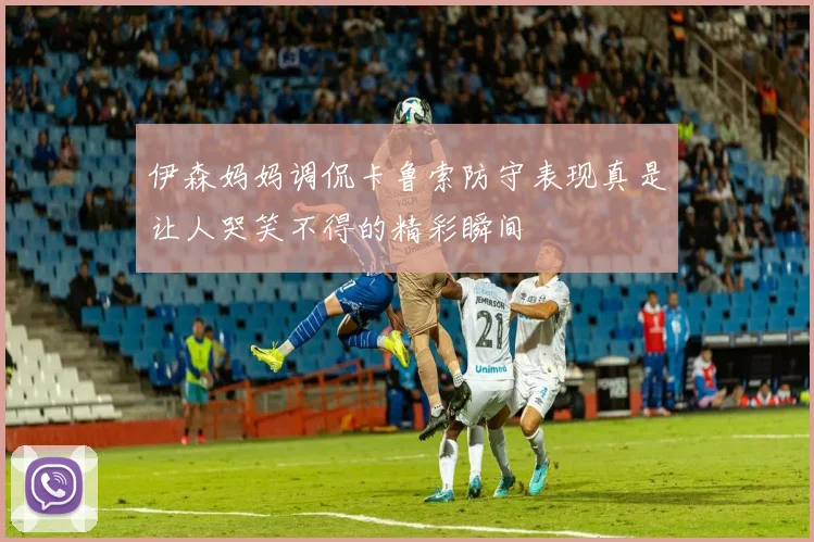 伊森妈妈调侃卡鲁索防守表现真是让人哭笑不得的精彩瞬间