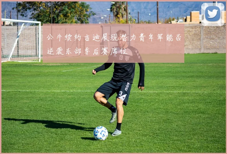 公牛续约吉迪展现潜力青年军能否逆袭东部季后赛席位