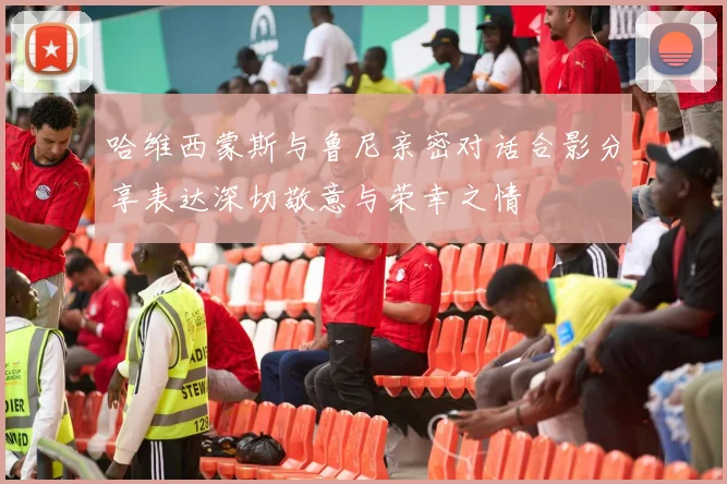 哈维西蒙斯与鲁尼亲密对话合影分享表达深切敬意与荣幸之情