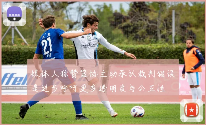 媒体人称赞篮协主动承认裁判错误是进步呼吁更多透明度与公正性