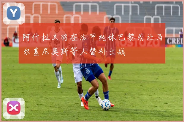 阿什拉夫将在法甲轮休巴黎或让马尔基尼奥斯等人替补出战