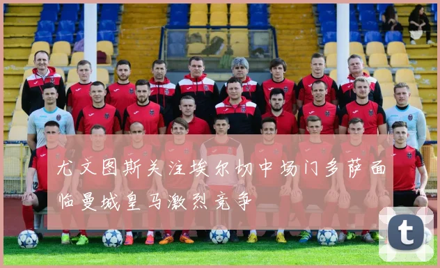 尤文图斯关注埃尔切中场门多萨面临曼城皇马激烈竞争