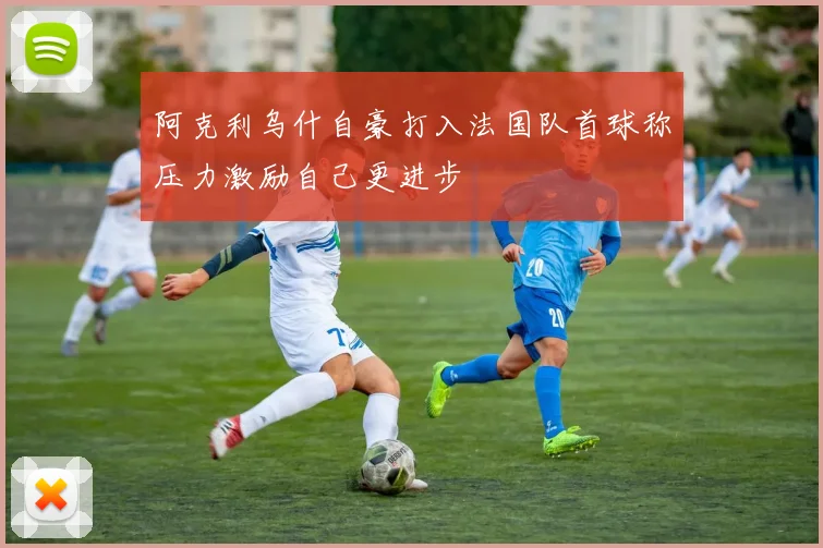 阿克利乌什自豪打入法国队首球称压力激励自己更进步