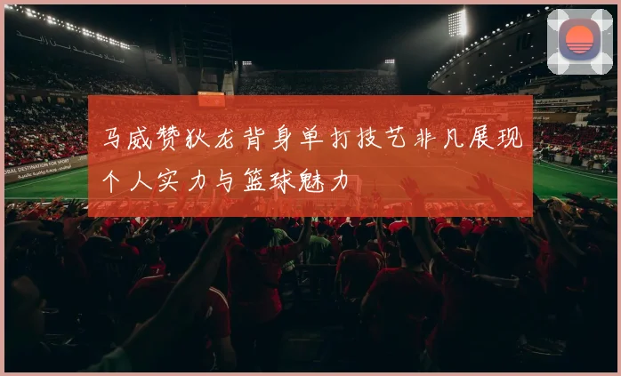 马威赞狄龙背身单打技艺非凡展现个人实力与篮球魅力