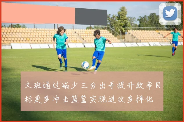 文班通过减少三分出手提升效率目标更多冲击篮筐实现进攻多样化