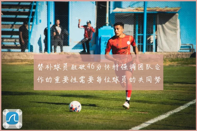替补球员狂砍46分怀特强调团队合作的重要性需要每位球员的共同努力