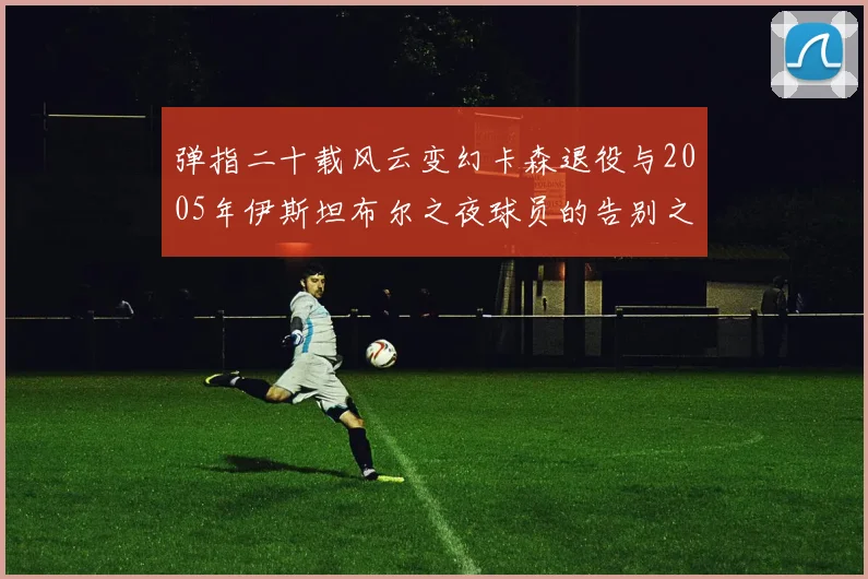 弹指二十载风云变幻卡森退役与2005年伊斯坦布尔之夜球员的告别之路