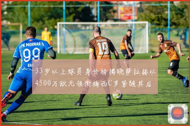 33岁以上球员身价榜揭晓萨拉赫以4500万欧元领衔梅西C罗紧随其后
