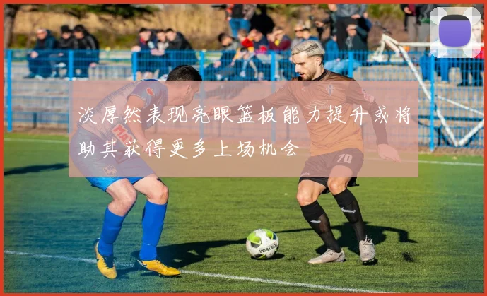 淡厚然表现亮眼篮板能力提升或将助其获得更多上场机会