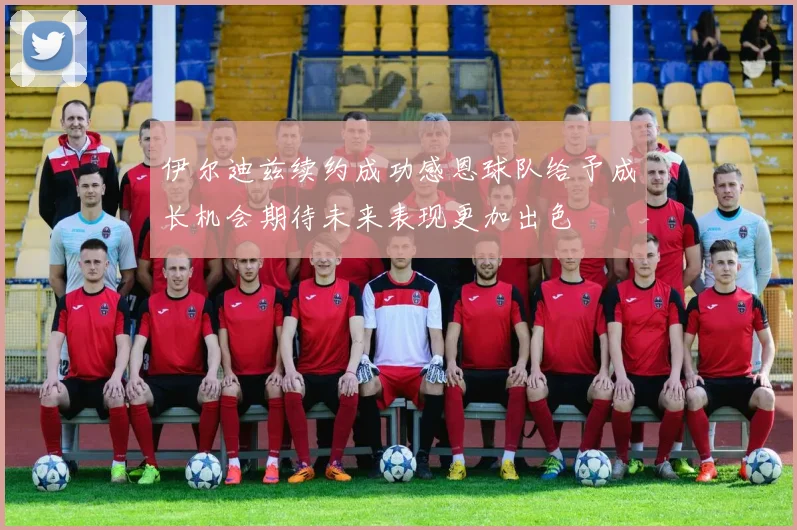 伊尔迪兹续约成功感恩球队给予成长机会期待未来表现更加出色
