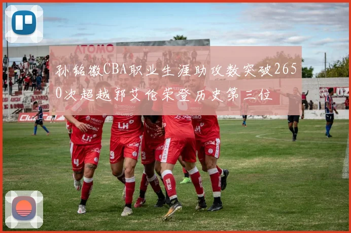 孙铭徽CBA职业生涯助攻数突破2650次超越郭艾伦荣登历史第三位