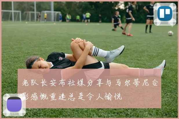 老队长安布社媒分享与马尔蒂尼合影感慨重逢总是令人愉悦