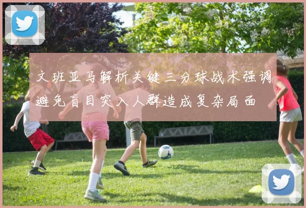 文班亚马解析关键三分球战术强调避免盲目突入人群造成复杂局面